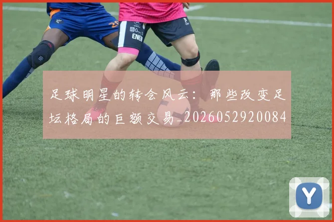 足球明星的转会风云:那些改变足坛格局的巨额交易_20260529200847