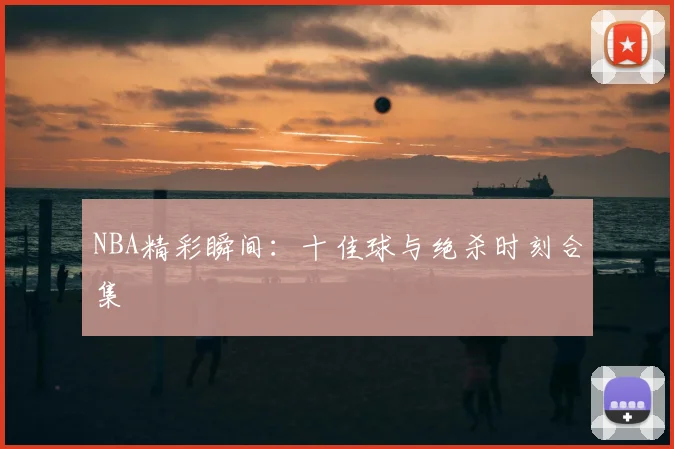 NBA精彩瞬间:十佳球与绝杀时刻合集
