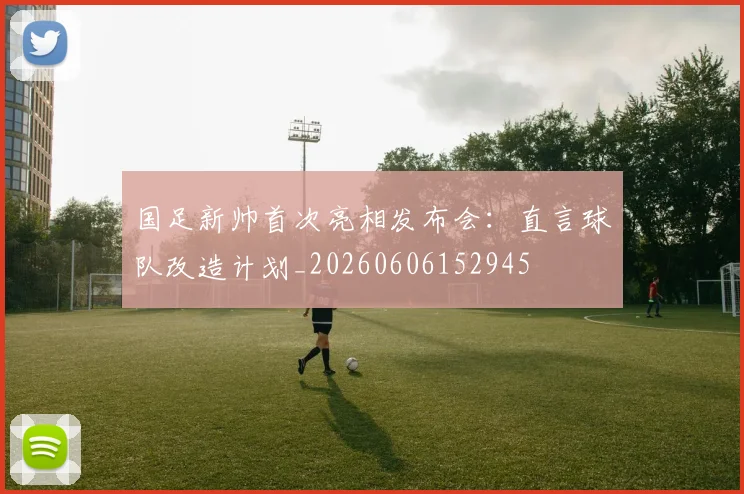 国足新帅首次亮相发布会：直言球队改造计划_20260606152945