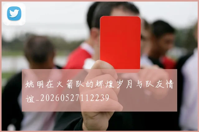 姚明在火箭队的辉煌岁月与队友情谊_20260527112239