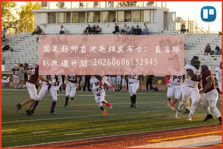 国足新帅首次亮相发布会：直言球队改造计划_20260606152945