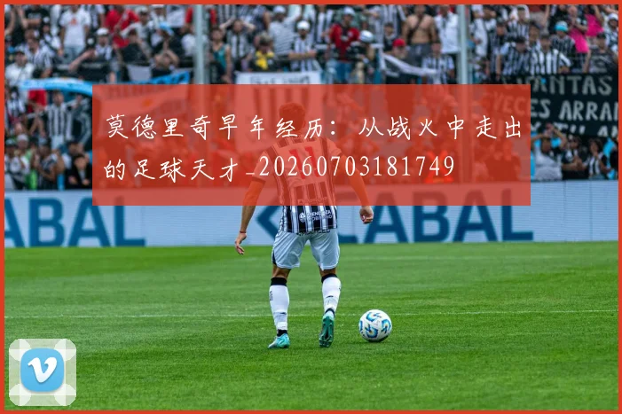 莫德里奇早年经历：从战火中走出的足球天才_20260703181749