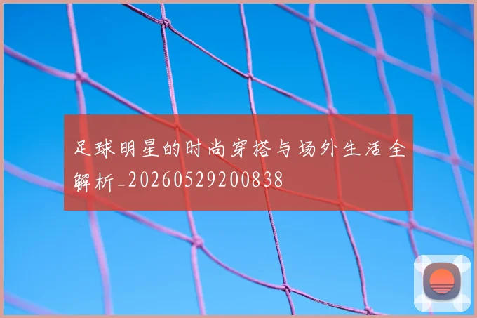足球明星的时尚穿搭与场外生活全解析_20260529200838