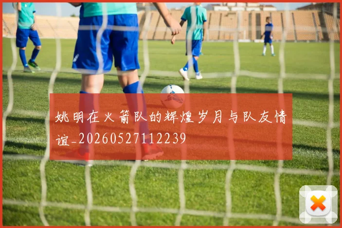 姚明在火箭队的辉煌岁月与队友情谊_20260527112239
